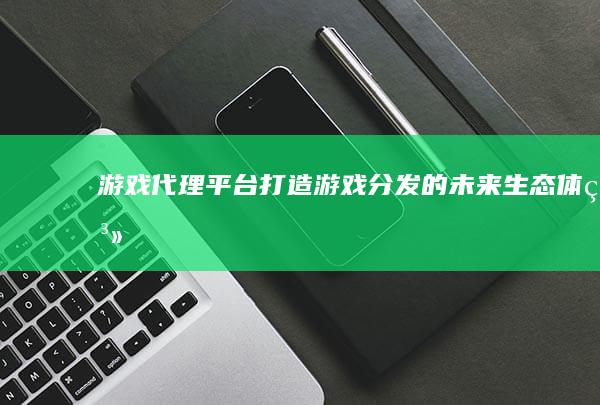 游戏代理平台：打造游戏分发的未来生态体系